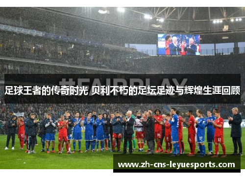 足球王者的传奇时光 贝利不朽的足坛足迹与辉煌生涯回顾