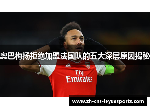 奥巴梅扬拒绝加盟法国队的五大深层原因揭秘