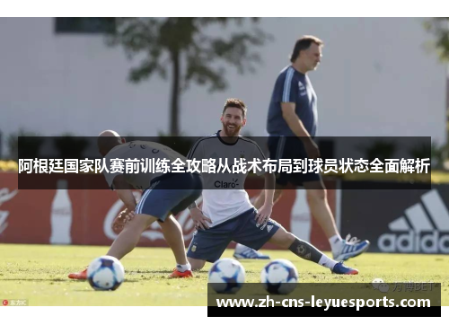 阿根廷国家队赛前训练全攻略从战术布局到球员状态全面解析 阿根廷国家队赛前训练全攻略从战术布局到球员状态全面解析