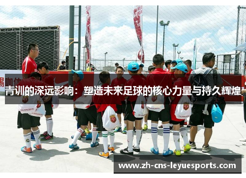 青训的深远影响:塑造未来足球的核心力量与持久辉煌 青训的深远影响:塑造未来足球的核心力量与持久辉煌