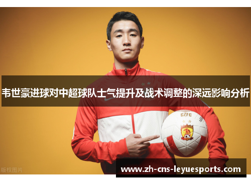韦世豪进球对中超球队士气提升及战术调整的深远影响分析 韦世豪进球对中超球队士气提升及战术调整的深远影响分析