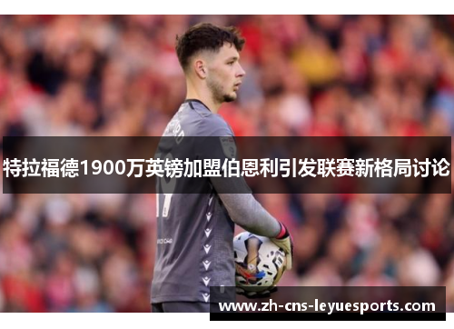 特拉福德1900万英镑加盟伯恩利引发联赛新格局讨论 特拉福德1900万英镑加盟伯恩利引发联赛新格局讨论