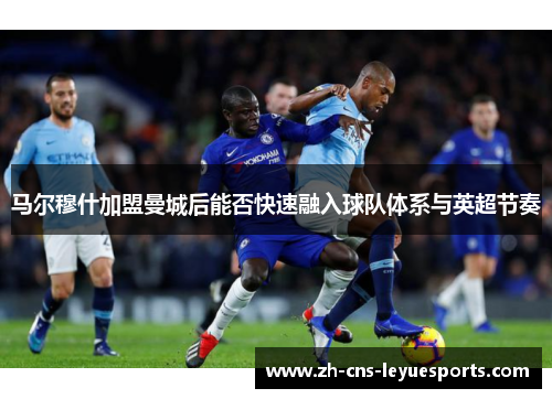 马尔穆什加盟曼城后能否快速融入球队体系与英超节奏