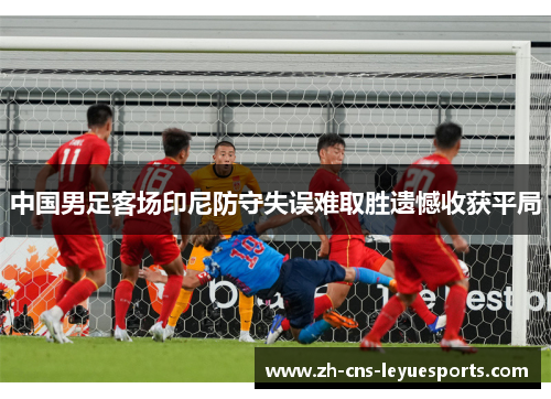 中国男足客场印尼防守失误难取胜遗憾收获平局