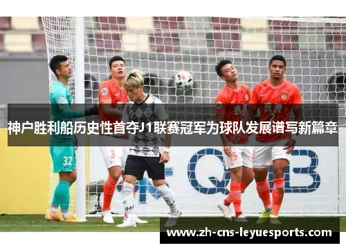 神户胜利船历史性首夺J1联赛冠军为球队发展谱写新篇章 神户胜利船历史性首夺J1联赛冠军为球队发展谱写新篇章